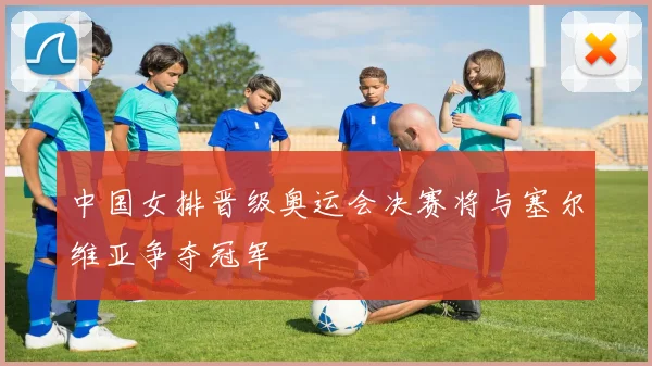 中国女排晋级奥运会决赛将与塞尔维亚争夺冠军