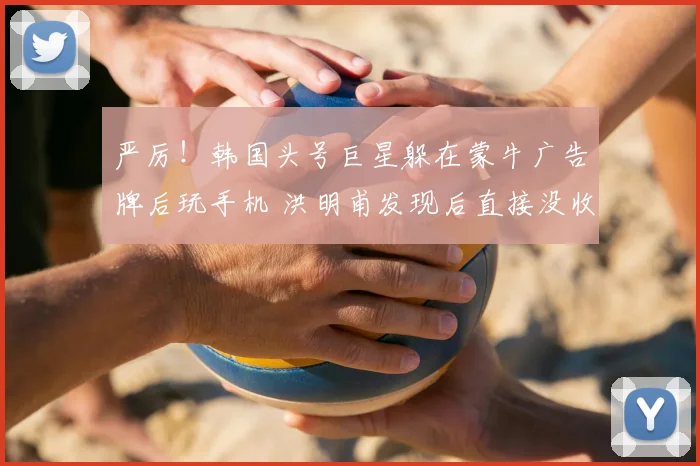 严厉!韩国头号巨星躲在蒙牛广告牌后玩手机 洪明甫发现后直接没收