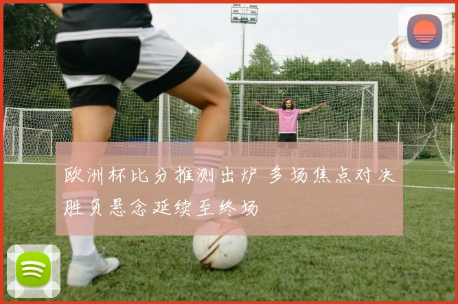 欧洲杯比分推测出炉 多场焦点对决胜负悬念延续至终场
