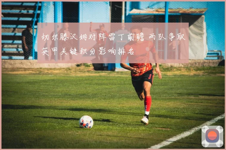 切尔滕汉姆对阵雷丁前瞻 两队争取英甲关键积分影响排名