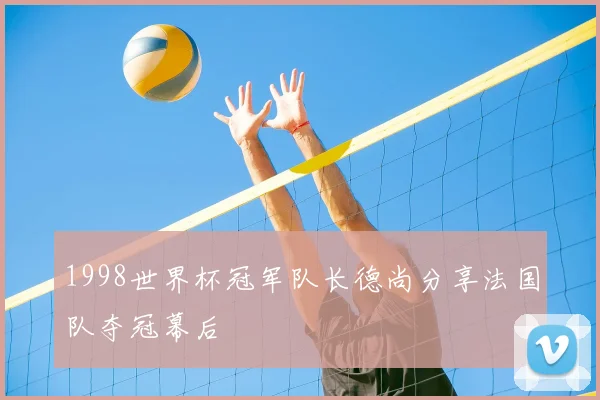 1998世界杯冠军队长德尚分享法国队夺冠幕后