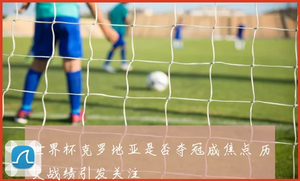 世界杯克罗地亚是否夺冠成焦点 历史战绩引发关注