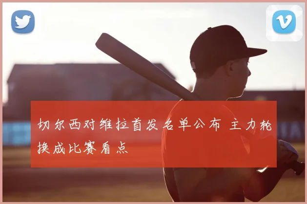 切尔西对维拉首发名单公布 主力轮换成比赛看点