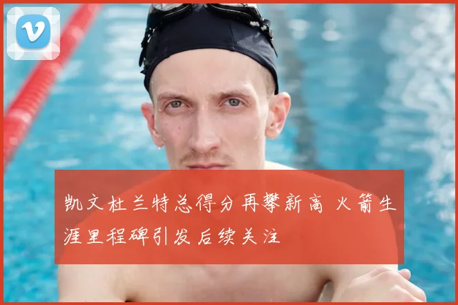 凯文杜兰特总得分再攀新高 火箭生涯里程碑引发后续关注