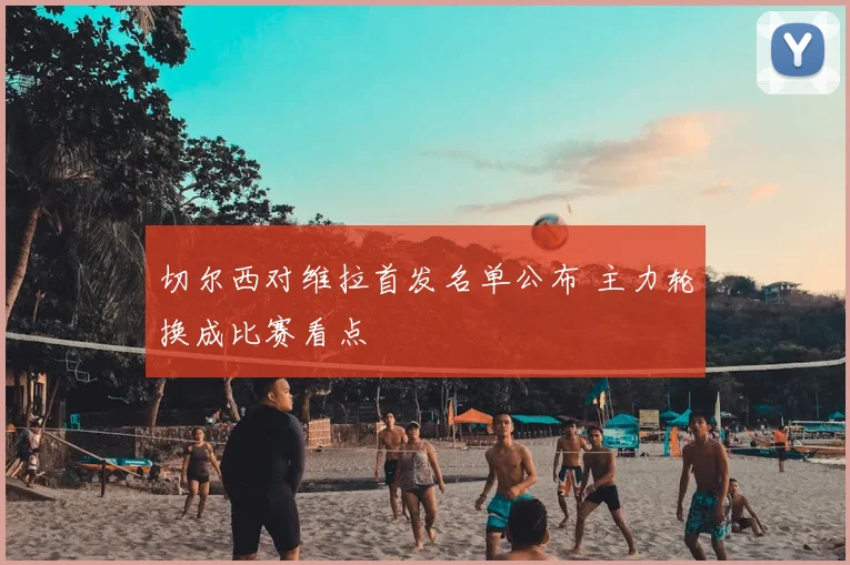 切尔西对维拉首发名单公布 主力轮换成比赛看点