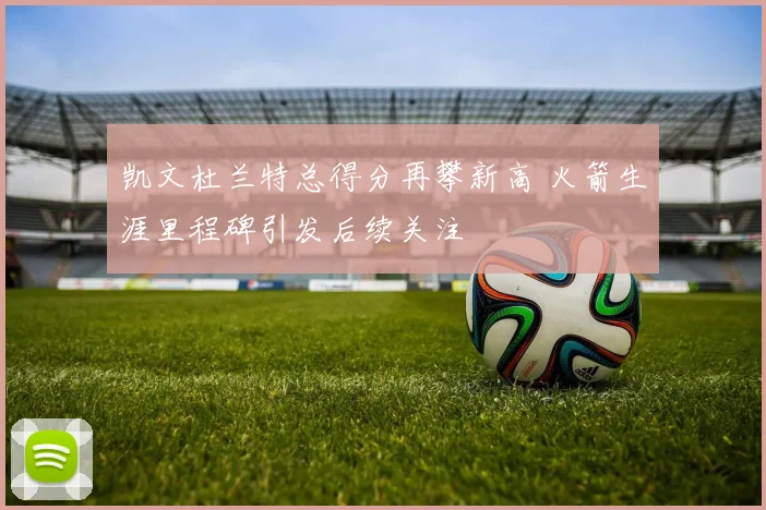 凯文杜兰特总得分再攀新高 火箭生涯里程碑引发后续关注