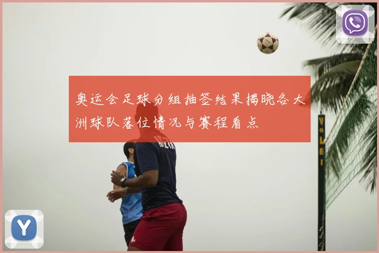 奥运会足球分组抽签结果揭晓各大洲球队落位情况与赛程看点