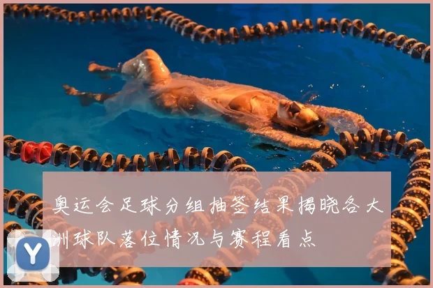 奥运会足球分组抽签结果揭晓各大洲球队落位情况与赛程看点