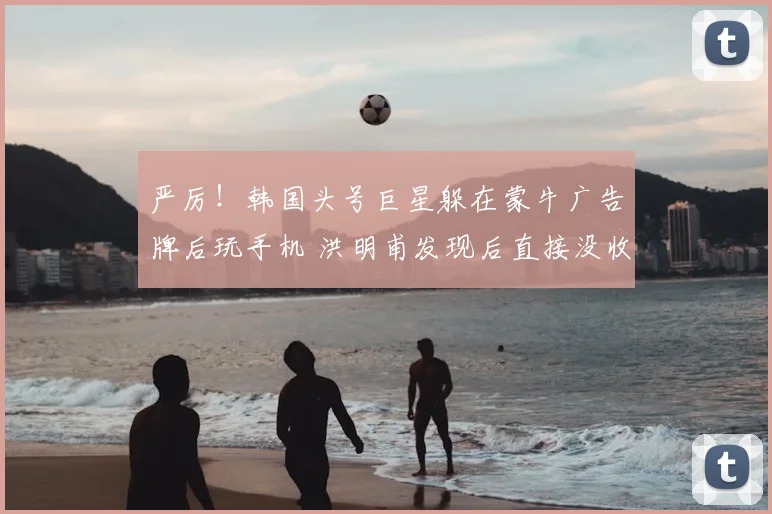 严厉!韩国头号巨星躲在蒙牛广告牌后玩手机 洪明甫发现后直接没收