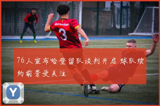 76人宣布哈登留队谈判开启 球队续约前景受关注