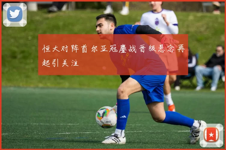 恒大对阵首尔亚冠鏖战晋级悬念再起引关注