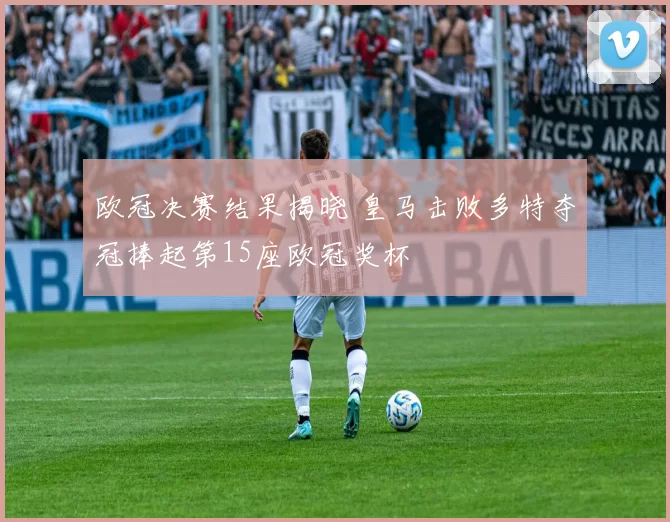 欧冠决赛结果揭晓 皇马击败多特夺冠捧起第15座欧冠奖杯