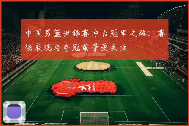 中国男篮世锦赛冲击冠军之路：赛场表现与夺冠前景受关注