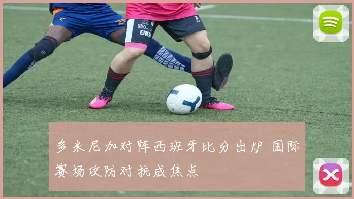 多米尼加对阵西班牙比分出炉 国际赛场攻防对抗成焦点