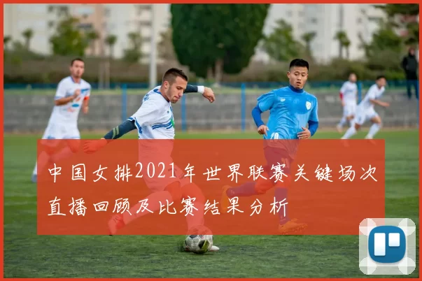 中国女排2021年世界联赛关键场次直播回顾及比赛结果分析