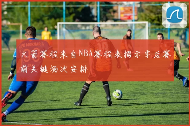 火箭赛程来自NBA赛程表揭示季后赛前关键场次安排