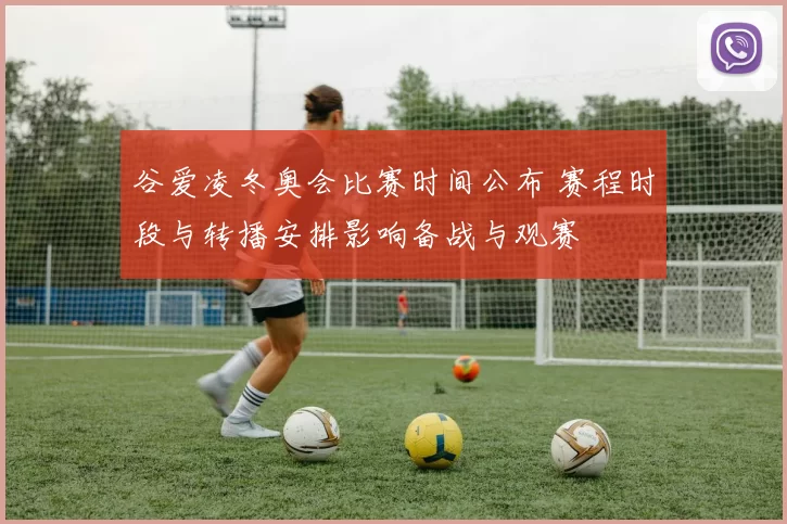 谷爱凌冬奥会比赛时间公布 赛程时段与转播安排影响备战与观赛