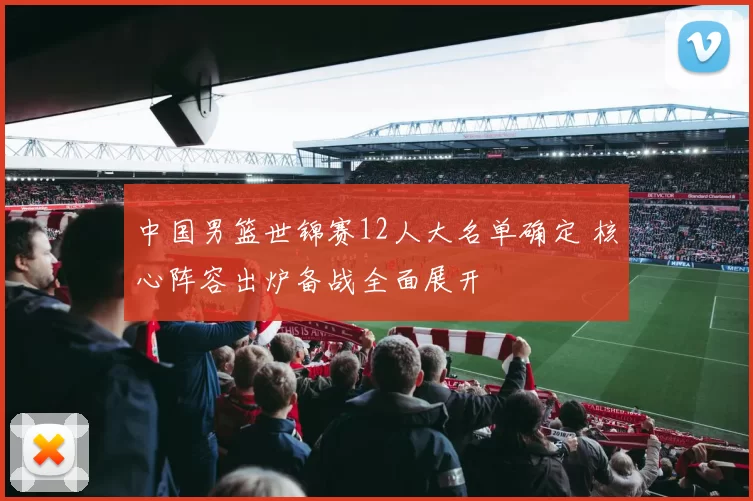 中国男篮世锦赛12人大名单确定 核心阵容出炉备战全面展开