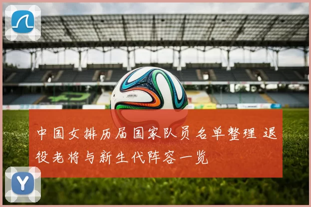 中国女排历届国家队员名单整理 退役老将与新生代阵容一览