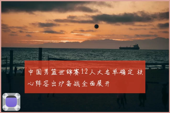 中国男篮世锦赛12人大名单确定 核心阵容出炉备战全面展开