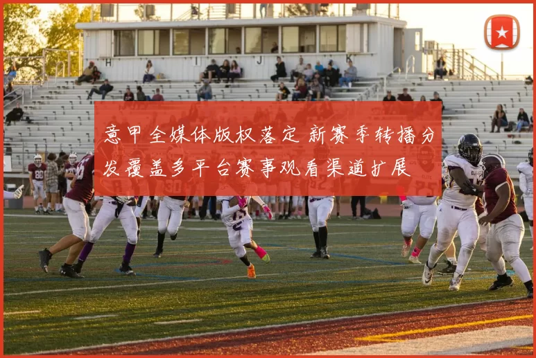 意甲全媒体版权落定 新赛季转播分发覆盖多平台赛事观看渠道扩展