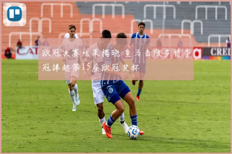 欧冠决赛结果揭晓 皇马击败多特夺冠捧起第15座欧冠奖杯