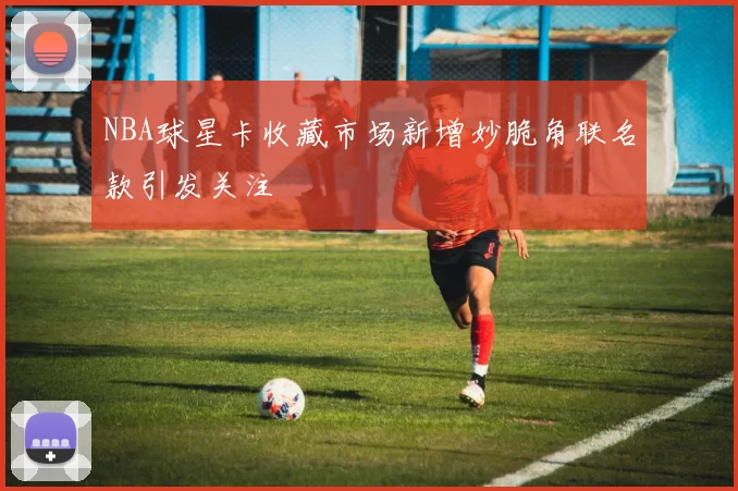 NBA球星卡收藏市场新增妙脆角联名款引发关注