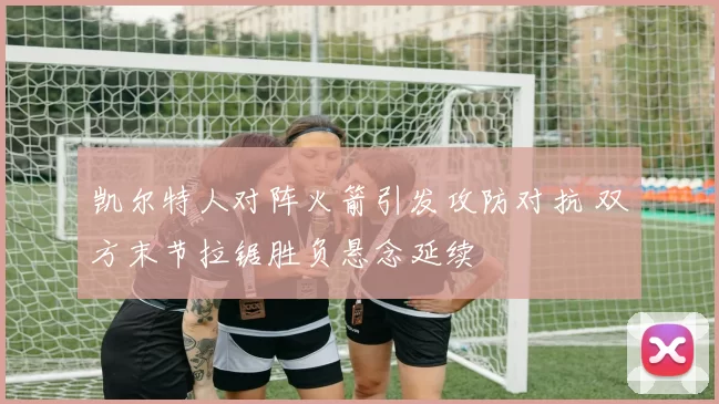 凯尔特人对阵火箭引发攻防对抗 双方末节拉锯胜负悬念延续