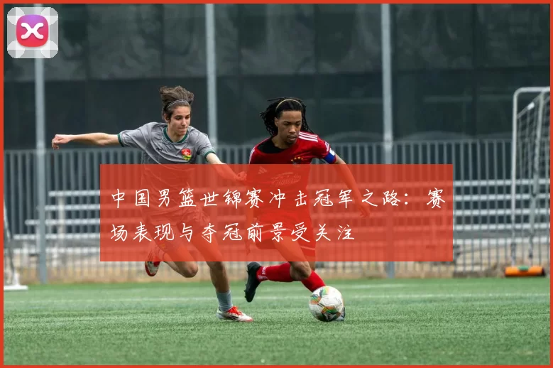 中国男篮世锦赛冲击冠军之路：赛场表现与夺冠前景受关注