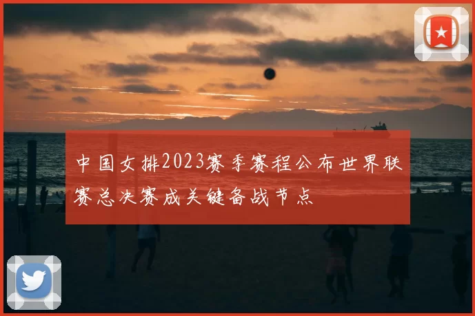 中国女排2023赛季赛程公布世界联赛总决赛成关键备战节点