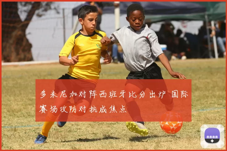 多米尼加对阵西班牙比分出炉 国际赛场攻防对抗成焦点