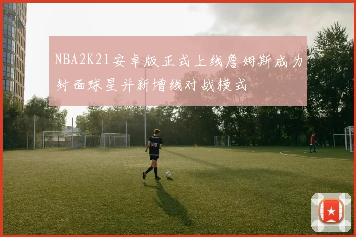 NBA2K21安卓版正式上线詹姆斯成为封面球星并新增线对战模式