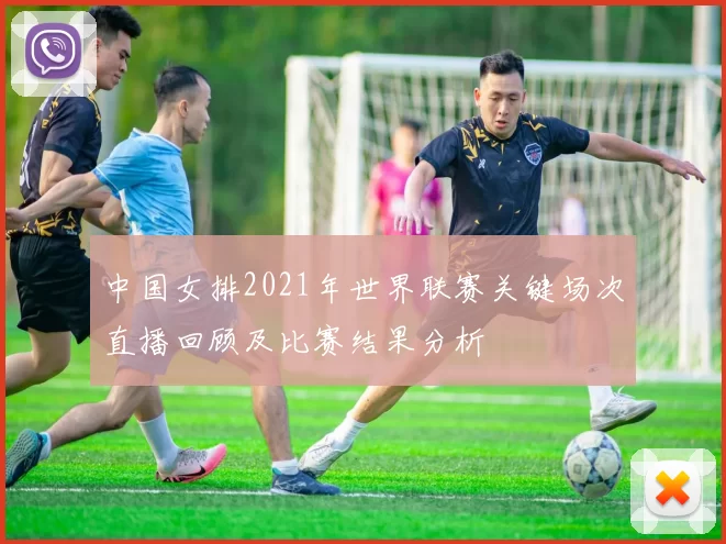 中国女排2021年世界联赛关键场次直播回顾及比赛结果分析