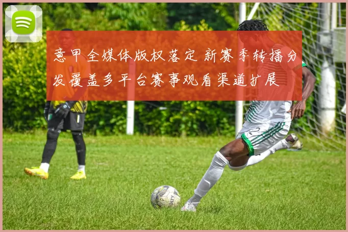 意甲全媒体版权落定 新赛季转播分发覆盖多平台赛事观看渠道扩展