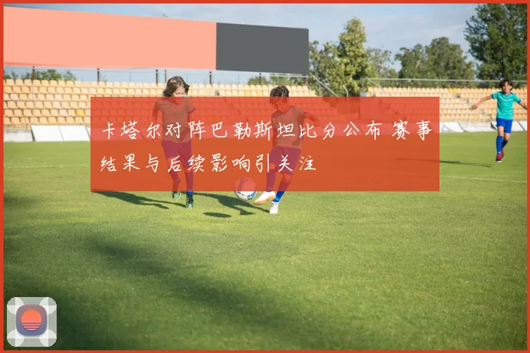 卡塔尔对阵巴勒斯坦比分公布 赛事结果与后续影响引关注